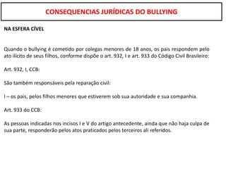 CONSEQUENCIAS JURÍDICAS DO BULLYING

NA ESFERA CÍVEL


Quando o bullying é cometido por colegas menores de 18 anos, os pais respondem pelo
ato ilícito de seus filhos, conforme dispõe o art. 932, I e art. 933 do Código Civil Brasileiro:

Art. 932, I, CCB:

São também responsáveis pela reparação civil:

I – os pais, pelos filhos menores que estiverem sob sua autoridade e sua companhia.

Art. 933 do CCB:

As pessoas indicadas nos incisos I e V do artigo antecedente, ainda que não haja culpa de
sua parte, responderão pelos atos praticados pelos terceiros ali referidos.
 