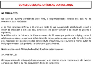 CONSEQUENCIAS JURÍDICAS DO BULLYING

NA ESFERA CÍVEL

No caso de bullying perpetrado pelo filho, a responsabilidade jurídica dos pais há de
considerar duas hipóteses:

a) ao filho com idade inferior a 16 anos, em razão de sua incapacidade absoluta não recairá o
dever de indenizar e sim aos pais, detentores do poder familiar e do dever de guarda e
vigilância;
b) o filho maior de 16 anos de idade e menor de 18 anos que pratica o bullying, como é
relativamente capaz, responderá solidariamente com os pais em eventual ação de indenização
pela reparação dos danos causados pela conduta antijurídica, ou seja, tanto o menor autor do
bullying como seus pais poderão ser acionados judicialmente.

Neste sentido, o art. 928 do Código Civil Brasileiro determina que:

Art. 928 do CCB:

O incapaz responde pelos prejuízos que causar, se as pessoas por ele responsáveis não tiverem
obrigação de fazê-lo ou não dispuserem de meios suficientes.
 
