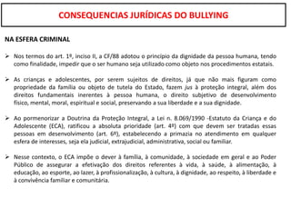CONSEQUENCIAS JURÍDICAS DO BULLYING

NA ESFERA CRIMINAL

 Nos termos do art. 1º, inciso II, a CF/88 adotou o princípio da dignidade da pessoa humana, tendo
  como finalidade, impedir que o ser humano seja utilizado como objeto nos procedimentos estatais.

 As crianças e adolescentes, por serem sujeitos de direitos, já que não mais figuram como
  propriedade da família ou objeto de tutela do Estado, fazem jus à proteção integral, além dos
  direitos fundamentais inerentes à pessoa humana, o direito subjetivo de desenvolvimento
  físico, mental, moral, espiritual e social, preservando a sua liberdade e a sua dignidade.

 Ao pormenorizar a Doutrina da Proteção Integral, a Lei n. 8.069/1990 -Estatuto da Criança e do
  Adolescente (ECA), ratificou a absoluta prioridade (art. 4º) com que devem ser tratadas essas
  pessoas em desenvolvimento (art. 6º), estabelecendo a primazia no atendimento em qualquer
  esfera de interesses, seja ela judicial, extrajudicial, administrativa, social ou familiar.

 Nesse contexto, o ECA impõe o dever à família, à comunidade, à sociedade em geral e ao Poder
  Público de assegurar a efetivação dos direitos referentes à vida, à saúde, à alimentação, à
  educação, ao esporte, ao lazer, à profissionalização, à cultura, à dignidade, ao respeito, à liberdade e
  à convivência familiar e comunitária.
 