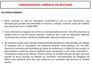 CONSEQUENCIAS JURÍDICAS DO BULLYING

NA ESFERA CRIMINAL


 Nesse contexto, os atos de indisciplina confundem-se com os atos infracionais, cuja
  distinção gera grandes mal-entendidos e favorece a adoção, inúmeras vezes, de medidas
  que contrariam a Lei n. 8.069/1990.

 O ato infracional se equipara ao crime ou à contravenção penal (art. 103, ECA) previstos no
  Código Penal ou nas leis penais esparsas, enquanto que o ato de indisciplina depende
  unicamente das normas e diretrizes fixadas pelo regimento interno escolar.

 No cotidiano escolar, duas atitudes diametralmente opostas tem sido adotadas em relação
  às situações que se enquadram no fenômeno descrito como bullying. Por um lado,
  observa-se excessiva permissividade por parte de professores e dirigentes das escolas, os
  quais tendem a tratar tais atos de violência como corriqueiros e sem maior importância –
  “brincadeiras próprias da infância”. D’outro vértice, há também atitudes de rigor excessivo
  quando se busca punição via boletim de ocorrência circunstanciada (na Delegacia de
  Polícia mais próxima) para atos que poderiam ser resolvidos tão-somente no âmbito
  escolar.
 