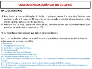 CONSEQUENCIAS JURÍDICAS DO BULLYING
NA ESFERA CRIMINAL

 Para haver a responsabilização do bullie, o primeiro passo é a sua identificação para
  verificar se ele já é maior de 18 anos. Se for menor, caberá medida sócio-educativa, se for
  maior, haverá a aplicação do Código Penal.
 Menores de 16 anos, apesar de inimputáveis, também podem ser responsabilizados com
  medidas socioeducativas previstas no ECA.

 As medidas socioeducativas que podem ser adotadas são:

Art. 112 - Verificada a prática de ato infracional, a autoridade competente poderá aplicar ao
adolescente as seguintes medidas:
I - advertência;
II - obrigação de reparar o dano;
III - prestação de serviços à comunidade;
IV - liberdade assistida;
V - inserção em regime de semi-liberdade;
VI - internação em estabelecimento educacional;
VII - qualquer uma das previstas no art. 101, I a VI.
§ 1º - A medida aplicada ao adolescente levará em conta a sua capacidade de cumpri-la, as circunstâncias e a gravidade da
infração.
§ 2º - Em hipótese alguma e sob pretexto algum, será admitida a prestação de trabalho forçado.
§ 3º - Os adolescentes portadores de doença ou deficiência mental receberão tratamento individual e especializado, em
local adequado às suas condições.
 