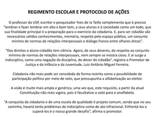 REGIMENTO ESCOLAR E PROTOCOLO DE AÇÕES
    O professor da USP, escritor e pesquisador Yves de Ia Taille complementa que é preciso
“lembrar e fazer lembrar em alto e bom tom, a seus alunos e à sociedade como um todo, que
 sua finalidade principal é a preparação para o exercício da cidadania. E, para ser cidadão são
   necessários sólidos conhecimentos, memória, respeito pelo espaço público, um conjunto
      mínimo de normas de relações interpessoais e diálogo franco entre olhares éticos”.

 “Dos direitos o aluno-cidadão tem ciência. Agora, de seus deveres, do respeito ao conjunto
   mínimo de normas de relações interpessoais, nem sempre se mostra cioso. E aí surge a
 indisciplina, como uma negação da disciplina, do dever do cidadão”, registra o Promotor de
               Justiça e da Infância e da Juventude, Luiz Antônio Miguel Ferreira.

     Cidadania não mais pode ser concebida de forma restrita como a possibilidade de
     participação política por meio de voto, que pressupunha a alfabetização ao eleitor.

    A visão é muito mais ampla e genérica, uma vez que, este requisito, a partir da atual
          Constituição não mais vigora, pois é facultativo o voto para o analfabeto.

“A conquista da cidadania e de uma escola de qualidade é projeto comum, sendo que no seu
  caminho, haverá tanto problemas de indisciplina como de ato infracional. Enfrentá-los e
                  superá-los é o nosso grande desafio”, afirma o promotor.
 