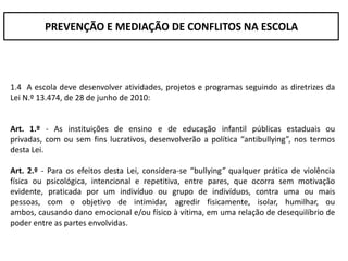 PREVENÇÃO E MEDIAÇÃO DE CONFLITOS NA ESCOLA




1.4 A escola deve desenvolver atividades, projetos e programas seguindo as diretrizes da
Lei N.º 13.474, de 28 de junho de 2010:


Art. 1.º - As instituições de ensino e de educação infantil públicas estaduais ou
privadas, com ou sem fins lucrativos, desenvolverão a política “antibullying”, nos termos
desta Lei.

Art. 2.º - Para os efeitos desta Lei, considera-se “bullying” qualquer prática de violência
física ou psicológica, intencional e repetitiva, entre pares, que ocorra sem motivação
evidente, praticada por um indivíduo ou grupo de indivíduos, contra uma ou mais
pessoas, com o objetivo de intimidar, agredir fisicamente, isolar, humilhar, ou
ambos, causando dano emocional e/ou físico à vítima, em uma relação de desequilíbrio de
poder entre as partes envolvidas.
 
