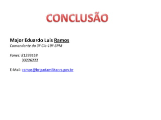 Major Eduardo Luis Ramos
Comandante da 3ª Cia-19º BPM

Fones: 81299558
       33226222

E-Mail: ramos@brigadamilitar.rs.gov.br
 