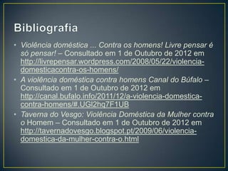 • Violência doméstica ... Contra os homens! Livre pensar é
  só pensar! – Consultado em 1 de Outubro de 2012 em
  http://livrepensar.wordpress.com/2008/05/22/violencia-
  domesticacontra-os-homens/
• A violência doméstica contra homens Canal do Búfalo –
  Consultado em 1 de Outubro de 2012 em
  http://canal.bufalo.info/2011/12/a-violencia-domestica-
  contra-homens/#.UGl2hq7F1UB
• Taverna do Vesgo: Violência Doméstica da Mulher contra
  o Homem – Consultado em 1 de Outubro de 2012 em
  http://tavernadovesgo.blogspot.pt/2009/06/violencia-
  domestica-da-mulher-contra-o.html
 