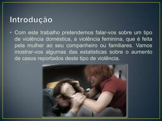 • Com este trabalho pretendemos falar-vos sobre um tipo
  de violência doméstica, a violência feminina, que é feita
  pela mulher ao seu companheiro ou familiares. Vamos
  mostrar-vos algumas das estatisticas sobre o aumento
  de casos reportados deste tipo de violência.
 