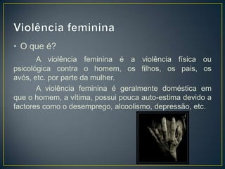 • O que é?
       A violência feminina é a violência física ou
psicológica contra o homem, os filhos, os pais, os
avós, etc. por parte da mulher.
       A violência feminina é geralmente doméstica em
que o homem, a vítima, possui pouca auto-estima devido a
factores como o desemprego, alcoolismo, depressão, etc.
 