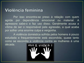 Por isso encontra-se preso à relação com quem
agride por dependência emocional ou material. A
agressora sabe-o e faz uso disso. Geralmente acusa a
vítima de ser o responsável pela agressão, a qual acaba
por sofrer uma enorme culpa e vergonha.
       A violência doméstica sofrida pelos homens é pouco
estudada e frequentemente está escondida, quase tanto
como se escondia a violência contra as mulheres à uma
década.
 