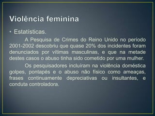 • Estatísticas.
      A Pesquisa de Crimes do Reino Unido no período
2001-2002 descobriu que quase 20% dos incidentes foram
denunciados por vítimas masculinas, e que na metade
destes casos o abuso tinha sido cometido por uma mulher.
      Os pesquisadores incluíram na violência doméstica
golpes, pontapés e o abuso não físico como ameaças,
frases continuamente depreciativas ou insultantes, e
conduta controladora.
 
