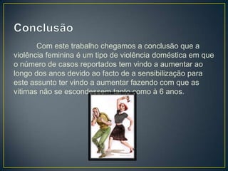 Com este trabalho chegamos a conclusão que a
violência feminina é um tipo de violência doméstica em que
o número de casos reportados tem vindo a aumentar ao
longo dos anos devido ao facto de a sensibilização para
este assunto ter vindo a aumentar fazendo com que as
vitimas não se escondessem tanto como à 6 anos.
 