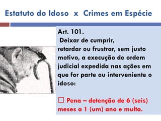 Estatuto do Idoso x Crimes em Espécie 
Art. 101. 
Deixar de cumprir, 
retardar ou frustrar, sem justo 
motivo, a execução de ordem 
judicial expedida nas ações em que for parte ou interveniente o idoso: 
Pena – detenção de 6 (seis) 
meses a 1 (um) ano e multa.  