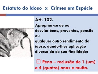 Estatuto do Idoso x Crimes em Espécie 
Art. 102. 
Apropriar-se de ou 
desviar bens, proventos, pensão ou 
qualquer outro rendimento do 
idoso, dando-lhes aplicação 
diversa da de sua finalidade: 
Pena – reclusão de 1 (um) 
a 4 (quatro) anos e multa.  