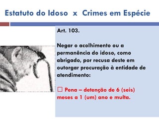 Art. 103. 
Negar o acolhimento ou a 
permanência do idoso, como 
abrigado, por recusa deste em 
outorgar procuração à entidade de 
atendimento: 
Pena – detenção de 6 (seis) 
meses a 1 (um) ano e multa. 
Estatuto do Idoso x Crimes em Espécie  