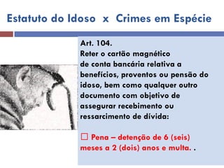 Art. 104. 
Reter o cartão magnético 
de conta bancária relativa a 
benefícios, proventos ou pensão do 
idoso, bem como qualquer outro 
documento com objetivo de 
assegurar recebimento ou 
ressarcimento de dívida: 
Pena – detenção de 6 (seis) 
meses a 2 (dois) anos e multa. . 
Estatuto do Idoso x Crimes em Espécie  