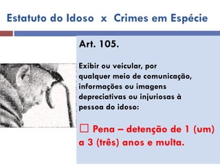 Art. 105. 
Exibir ou veicular, por 
qualquer meio de comunicação, 
informações ou imagens 
depreciativas ou injuriosas à 
pessoa do idoso: 
Pena – detenção de 1 (um) 
a 3 (três) anos e multa. 
Estatuto do Idoso x Crimes em Espécie  