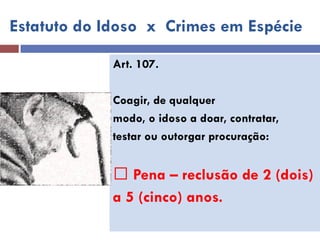 Art. 107. 
Coagir, de qualquer 
modo, o idoso a doar, contratar, 
testar ou outorgar procuração: 
Pena – reclusão de 2 (dois) 
a 5 (cinco) anos. 
Estatuto do Idoso x Crimes em Espécie  