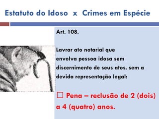 Estatuto do Idoso x Crimes em Espécie 
Art. 108. 
Lavrar ato notarial que 
envolva pessoa idosa sem 
discernimento de seus atos, sem a 
devida representação legal: 
Pena – reclusão de 2 (dois) 
a 4 (quatro) anos. 
 
