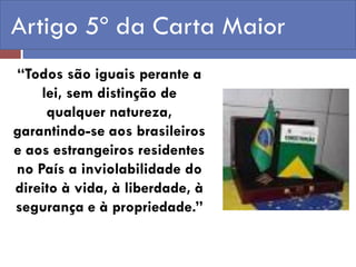 Artigo 5º da Carta Maior 
“Todos são iguais perante a lei, sem distinção de qualquer natureza, garantindo-se aos brasileiros e aos estrangeiros residentes no País a inviolabilidade do direito à vida, à liberdade, à segurança e à propriedade.”  