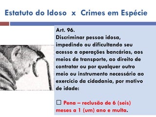 Art. 96. 
Discriminar pessoa idosa, 
impedindo ou dificultando seu 
acesso a operações bancárias, aos 
meios de transporte, ao direito de 
contratar ou por qualquer outro 
meio ou instrumento necessário ao 
exercício da cidadania, por motivo 
de idade: 
Pena – reclusão de 6 (seis) 
meses a 1 (um) ano e multa. 
Estatuto do Idoso x Crimes em Espécie  