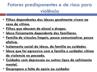 Fatores predisponentes e de risco para violência 
•Filhos dependentes dos idosos geralmente vivem na casa da vitima. 
•Filhos que abusam de alcool e drogas. 
•Idoso fisicamente dependente dos familiares. 
•Familia de vinculos frageis, pouco comunicativa, pouco afetiva. 
•Isolamento social do idoso, da familia ou cuidador. 
•Idoso que foi agressivo com a familia e cuidador vitima de violencia no passado. 
•Cuidador com depressao ou outros tipos de sofrimento mental. 
•Despreparo e falta de apoio ao cuidador  