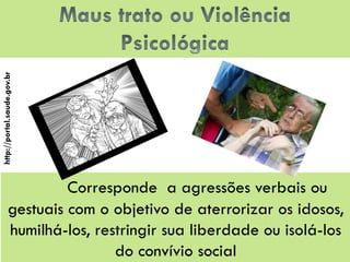 Corresponde a agressões verbais ou gestuais com o objetivo de aterrorizar os idosos, humilhá-los, restringir sua liberdade ou isolá-los do convívio social 
http://portal.saude.gov.br  