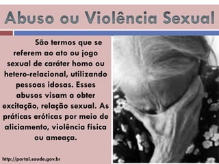 São termos que se referem ao ato ou jogo sexual de caráter homo ou hetero-relacional, utilizando pessoas idosas. Esses abusos visam a obter excitação, relação sexual. As práticas eróticas por meio de aliciamento, violência física ou ameaça. 
http://portal.saude.gov.br  