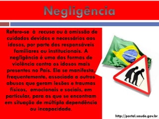 Refere-se à recusa ou à omissão de cuidados devidos e necessários aos idosos, por parte dos responsáveis familiares ou institucionais. A neglîgência é uma das formas de violência contra os idosos mais presentes no País. Ela se manifesta, frequentemente, associada a outros abusos que geram lesões e traumas físicos, emocionais e sociais, em particular, para as que se encontram em situação de múltipla dependência ou incapacidade. 
http://portal.saude.gov.br  
