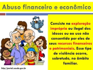 Consiste na exploração imprópria ou ilegal dos idosos ou ao uso não consentido por eles de seus recursos financeiros e patrimoniais. Esse tipo de violência ocorre, sobretudo, no âmbito familiar. 
http://portal.saude.gov.br  