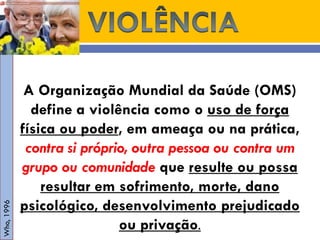 A Organização Mundial da Saúde (OMS) define a violência como o uso de força física ou poder, em ameaça ou na prática, contra si próprio, outra pessoa ou contra um grupo ou comunidade que resulte ou possa resultar em sofrimento, morte, dano psicológico, desenvolvimento prejudicado ou privação. 
Who, 1996  