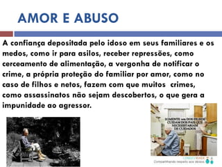 AMOR E ABUSO 
A confiança depositada pelo idoso em seus familiares e os medos, como ir para asilos, receber repressões, como 
cerceamento de alimentação, a vergonha de notificar o crime, a própria proteção do familiar por amor, como no caso de filhos e netos, fazem com que muitos crimes, como assassinatos não sejam descobertos, o que gera a impunidade ao agressor.  