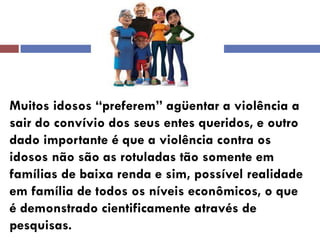 Muitos idosos “preferem” agüentar a violência a sair do convívio dos seus entes queridos, e outro dado importante é que a violência contra os idosos não são as rotuladas tão somente em 
famílias de baixa renda e sim, possível realidade em família de todos os níveis econômicos, o que é demonstrado cientificamente através de pesquisas.  