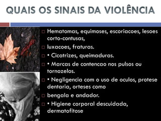 Hematomas, equimoses, escoriacoes, lesoes corto-contusas, 
luxacoes, fraturas. 
• Cicatrizes, queimaduras. 
• Marcas de contencao nos pulsos ou tornozelos. 
• Negligencia com o uso de oculos, protese dentaria, orteses como 
bengala e andador. 
• Higiene corporal descuidada, dermatofitose  