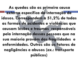 As quedas são as primeira causa externa específica de internação de idosos. Correspondem a 51,2% de todas as formas de acidentes e violências que causam lesões e traumas responsáveis pela internação dessas pessoas que na sua maioria provêm das fragilidades e enfermidades. Outros são os fatores de negligências e abusos (ex.: transporte públicos)  