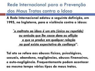 Rede Internacional para a Prevenção dos Maus Tratos contra o Idoso 
A Rede Internacional adotou a seguinte definição, em 1995, na Inglaterra, para a violência contra o idoso: 
”o maltrato ao idoso é um ato (único ou repetido) 
ou omissão que lhe cause dano ou aflição 
e que se produz em qualquer relação 
na qual exista expectativa de confiança”. 
Tal ato se refere aos abusos físicos, psicológicos, sexuais, abandono, negligências, abusos financeiros, e auto-negligência. Frequentemente podem acontecer ao mesmo tempo vários tipos de maus tratos. 
 