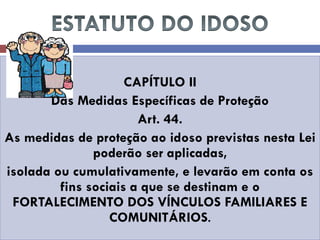 CAPÍTULO II 
Das Medidas Específicas de Proteção 
Art. 44. 
As medidas de proteção ao idoso previstas nesta Lei poderão ser aplicadas, 
isolada ou cumulativamente, e levarão em conta os fins sociais a que se destinam e o FORTALECIMENTO DOS VÍNCULOS FAMILIARES E COMUNITÁRIOS.  