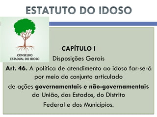 CAPÍTULO I 
Disposições Gerais 
Art. 46. A política de atendimento ao idoso far-se-á por meio do conjunto articulado 
de ações governamentais e não-governamentais da União, dos Estados, do Distrito 
Federal e dos Municípios.  