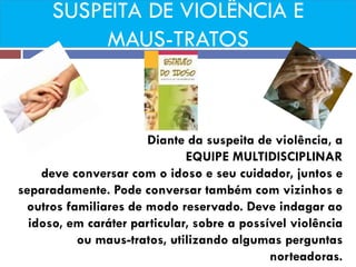 SUSPEITA DE VIOLÊNCIA E MAUS-TRATOS 
Diante da suspeita de violência, a 
EQUIPE MULTIDISCIPLINAR 
deve conversar com o idoso e seu cuidador, juntos e separadamente. Pode conversar também com vizinhos e outros familiares de modo reservado. Deve indagar ao idoso, em caráter particular, sobre a possível violência ou maus-tratos, utilizando algumas perguntas norteadoras.  