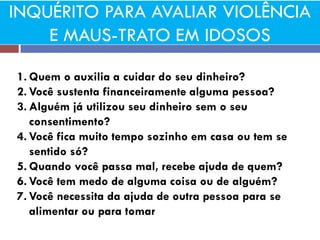 INQUÉRITO PARA AVALIAR VIOLÊNCIA E MAUS-TRATO EM IDOSOS 
1.Quem o auxilia a cuidar do seu dinheiro? 
2.Você sustenta financeiramente alguma pessoa? 
3.Alguém já utilizou seu dinheiro sem o seu consentimento? 
4.Você fica muito tempo sozinho em casa ou tem se sentido só? 
5.Quando você passa mal, recebe ajuda de quem? 
6.Você tem medo de alguma coisa ou de alguém? 
7.Você necessita da ajuda de outra pessoa para se alimentar ou para tomar  
