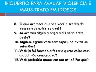INQUÉRITO PARA AVALIAR VIOLÊNCIA E MAUS-TRATO EM IDOSOS 
8.O que acontece quando você discorda da pessoa que cuida de você? 
9.Ja ocorreu alguma briga mais seria entre vocês? 
10.Alguém agride você com tapas, palavras ou safanões? 
11.Você já foi forcado a fazer alguma coisa com a qual não concordava? 
12.Você preferiria morar em um asilo? Por que?  