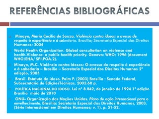  Minayo, Maria Cecília de Souza. Violência contra idosos: o avesso de respeito à experiência e à sabedoria. Brasília; Secretaria Especial dos Direitos Humanos; 2004 
World Health Organization. Global consultation on violence and health.Violence: a public health priority. Geneva: WHO; 1996 (document WHO/EHA/ SPI.POA.2). 
Minayo, M.C. Violência contra Idosos: O avesso do respeito à experiência e à sabedoria – Brasilia – Secretaria Especial dos Direitos Humanos 2ª edicção, 2005 
 Brasil. Estatuto do idoso. Paim P. (2003) Brasília : Senado Federal, Subsecretaria de EdiçõesTécnicas, 2003.68 p. 
 POLÍTICA NACIONAL DO IDOSO. Lei nº 8.842, de janeiro de 1994 1ª edição Brasília maio de 2010 
 ONU- Organização das Nações Unidas. Plano de ação internacional para o envelhecimento. Brasília: Secretaria Especial dos Direitos Humanos, 2003. (Série Internacional em Direitos Humanos; v. 1). p. 51-52. 
