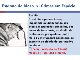 Estatuto do Idoso x Crimes em Espécie 
Art. 96. 
Discriminar pessoa idosa, 
impedindo ou dificultando seu 
acesso a operações bancárias, aos 
meios de transporte, ao direito de 
contratar ou por qualquer outro 
meio ou instrumento necessário ao 
exercício da cidadania, por motivo 
de idade: Pena – reclusão de 6 (seis) 
meses a 1 (um) ano e multa.  