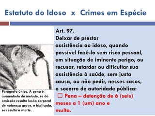 Estatuto do Idoso x Crimes em Espécie 
Art. 97. 
Deixar de prestar 
assistência ao idoso, quando 
possível fazê-lo sem risco pessoal, 
em situação de iminente perigo, ou 
recusar, retardar ou dificultar sua 
assistência à saúde, sem justa 
causa, ou não pedir, nesses casos, 
o socorro de autoridade pública: 
Pena – detenção de 6 (seis) 
meses a 1 (um) ano e 
multa. 
Parágrafo único. A pena é 
aumentada de metade, se da 
omissão resulta lesão corporal de natureza grave, e triplicada, se resulta a morte. .  