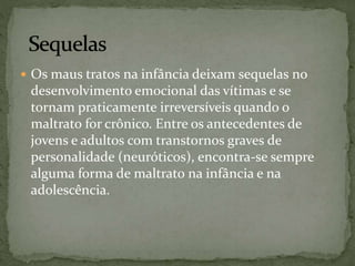  Os maus tratos na infância deixam sequelas no 
desenvolvimento emocional das vítimas e se 
tornam praticamente irreversíveis quando o 
maltrato for crônico. Entre os antecedentes de 
jovens e adultos com transtornos graves de 
personalidade (neuróticos), encontra-se sempre 
alguma forma de maltrato na infância e na 
adolescência. 
 