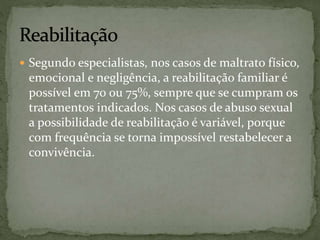  Segundo especialistas, nos casos de maltrato físico, 
emocional e negligência, a reabilitação familiar é 
possível em 70 ou 75%, sempre que se cumpram os 
tratamentos indicados. Nos casos de abuso sexual 
a possibilidade de reabilitação é variável, porque 
com frequência se torna impossível restabelecer a 
convivência. 
 