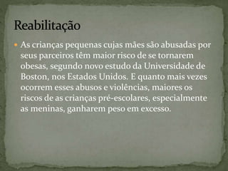  As crianças pequenas cujas mães são abusadas por 
seus parceiros têm maior risco de se tornarem 
obesas, segundo novo estudo da Universidade de 
Boston, nos Estados Unidos. E quanto mais vezes 
ocorrem esses abusos e violências, maiores os 
riscos de as crianças pré-escolares, especialmente 
as meninas, ganharem peso em excesso. 
 