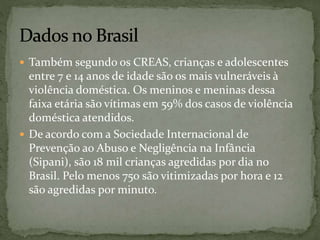  Também segundo os CREAS, crianças e adolescentes 
entre 7 e 14 anos de idade são os mais vulneráveis à 
violência doméstica. Os meninos e meninas dessa 
faixa etária são vítimas em 59% dos casos de violência 
doméstica atendidos. 
 De acordo com a Sociedade Internacional de 
Prevenção ao Abuso e Negligência na Infância 
(Sipani), são 18 mil crianças agredidas por dia no 
Brasil. Pelo menos 750 são vitimizadas por hora e 12 
são agredidas por minuto. 
 