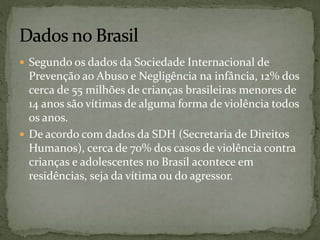  Segundo os dados da Sociedade Internacional de 
Prevenção ao Abuso e Negligência na infância, 12% dos 
cerca de 55 milhões de crianças brasileiras menores de 
14 anos são vítimas de alguma forma de violência todos 
os anos. 
 De acordo com dados da SDH (Secretaria de Direitos 
Humanos), cerca de 70% dos casos de violência contra 
crianças e adolescentes no Brasil acontece em 
residências, seja da vítima ou do agressor. 
 