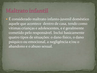  É considerado maltrato infanto-juvenil doméstico 
aquele que acontece dentro de casa, tendo como 
vítimas crianças e adolescentes, e é geralmente 
cometido pelo responsável. Inclui basicamente 
quatro tipos de situações: o dano físico, o dano 
psíquico ou emocional, a negligência e/ou o 
abandono e o abuso sexual. 
 