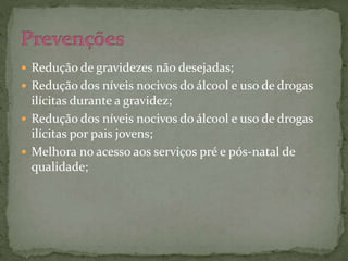  Redução de gravidezes não desejadas; 
 Redução dos níveis nocivos do álcool e uso de drogas 
ilícitas durante a gravidez; 
 Redução dos níveis nocivos do álcool e uso de drogas 
ilícitas por pais jovens; 
 Melhora no acesso aos serviços pré e pós-natal de 
qualidade; 
 