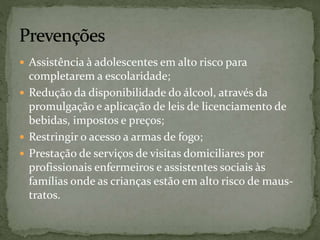  Assistência à adolescentes em alto risco para 
completarem a escolaridade; 
 Redução da disponibilidade do álcool, através da 
promulgação e aplicação de leis de licenciamento de 
bebidas, impostos e preços; 
 Restringir o acesso a armas de fogo; 
 Prestação de serviços de visitas domiciliares por 
profissionais enfermeiros e assistentes sociais às 
famílias onde as crianças estão em alto risco de maus-tratos. 
 